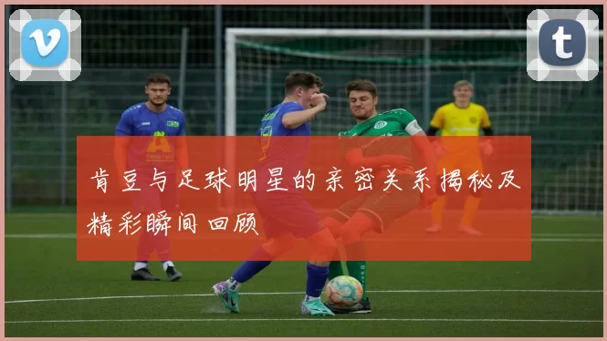 肯豆与足球明星的亲密关系揭秘及精彩瞬间回顾