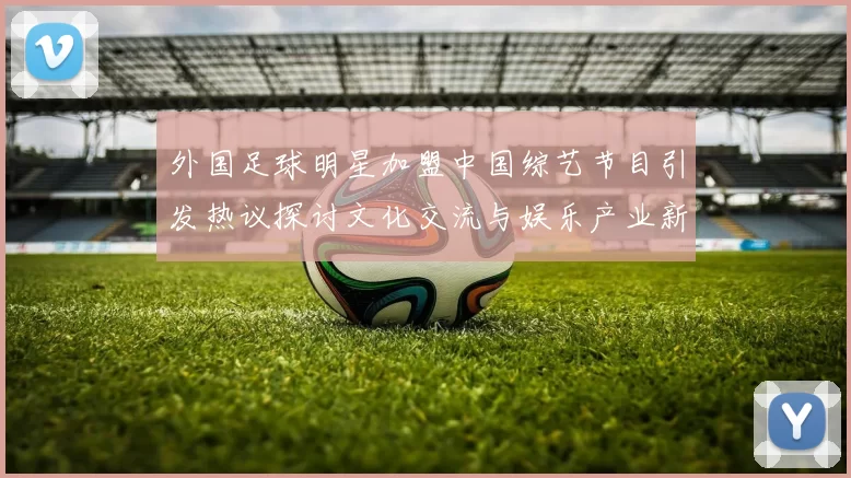 外国足球明星加盟中国综艺节目引发热议探讨文化交流与娱乐产业新趋势