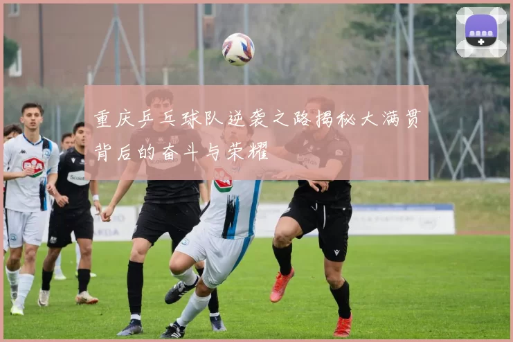 重庆乒乓球队逆袭之路揭秘大满贯背后的奋斗与荣耀