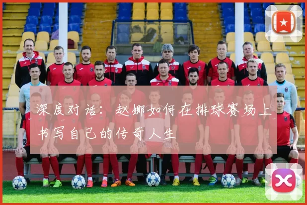 深度对话：赵娜如何在排球赛场上书写自己的传奇人生