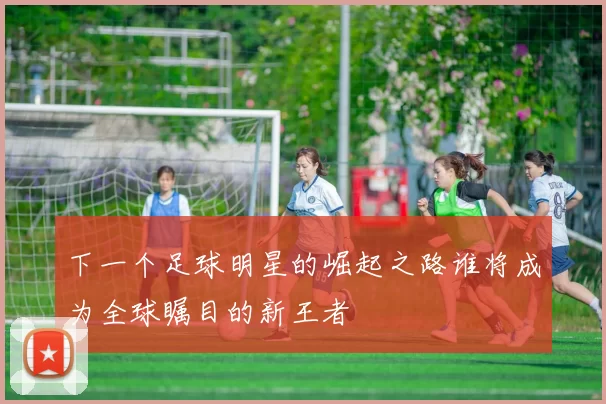 下一个足球明星的崛起之路谁将成为全球瞩目的新王者