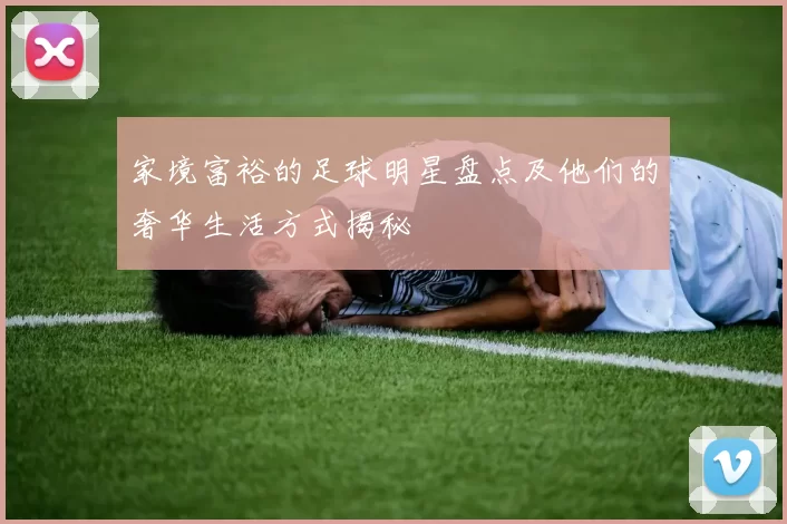 家境富裕的足球明星盘点及他们的奢华生活方式揭秘