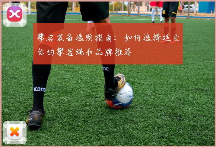攀岩装备选购指南：如何选择适合你的攀岩绳和品牌推荐