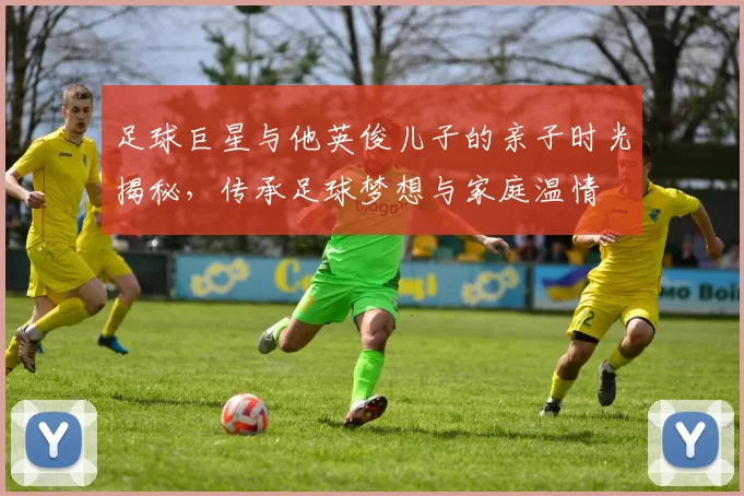 足球巨星与他英俊儿子的亲子时光揭秘，传承足球梦想与家庭温情