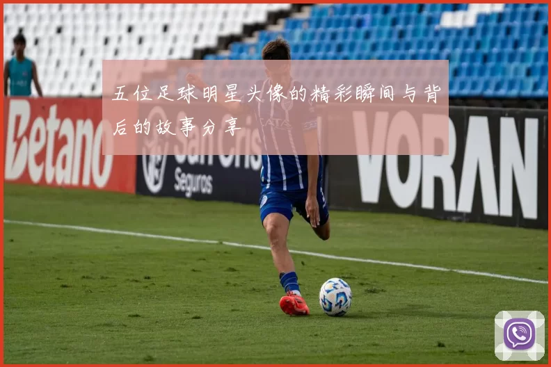 五位足球明星头像的精彩瞬间与背后的故事分享