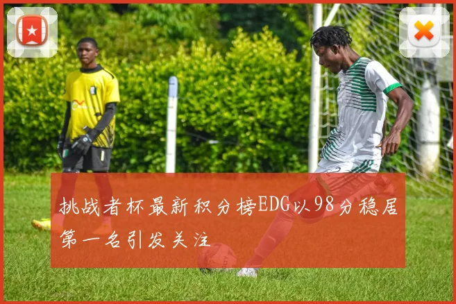 挑战者杯最新积分榜EDG以98分稳居第一名引发关注