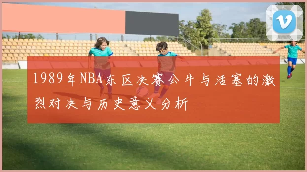1989年NBA东区决赛公牛与活塞的激烈对决与历史意义分析