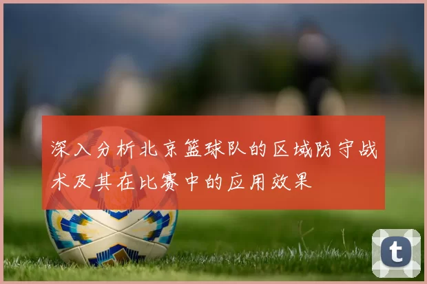 深入分析北京篮球队的区域防守战术及其在比赛中的应用效果