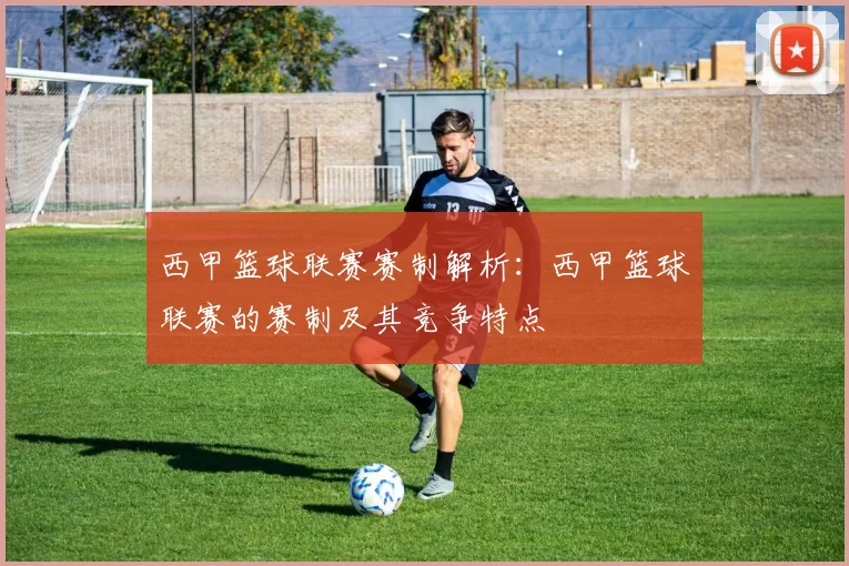 西甲篮球联赛赛制解析：西甲篮球联赛的赛制及其竞争特点