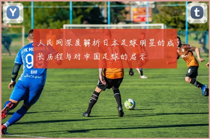 人民网深度解析日本足球明星的成长历程与对中国足球的启示