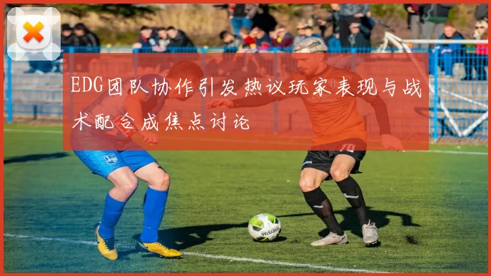 EDG团队协作引发热议玩家表现与战术配合成焦点讨论