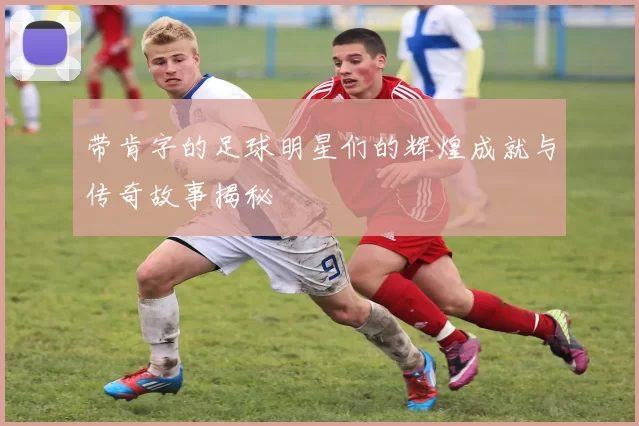 带肯字的足球明星们的辉煌成就与传奇故事揭秘