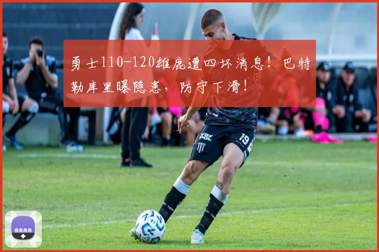 勇士110-120雄鹿遭四坏消息！巴特勒库里曝隐患，防守下滑！