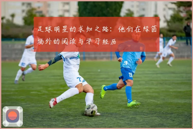 足球明星的求知之路：他们在绿茵场外的阅读与学习经历
