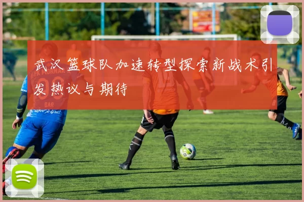 武汉篮球队加速转型探索新战术引发热议与期待