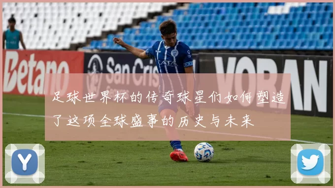 足球世界杯的传奇球星们如何塑造了这项全球盛事的历史与未来