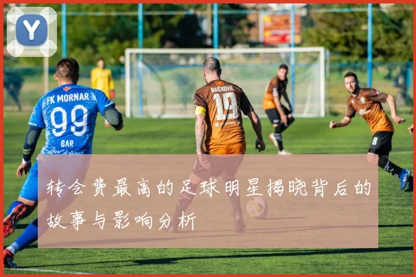 转会费最高的足球明星揭晓背后的故事与影响分析