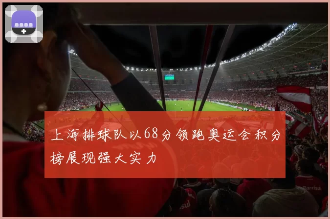 上海排球队以68分领跑奥运会积分榜展现强大实力