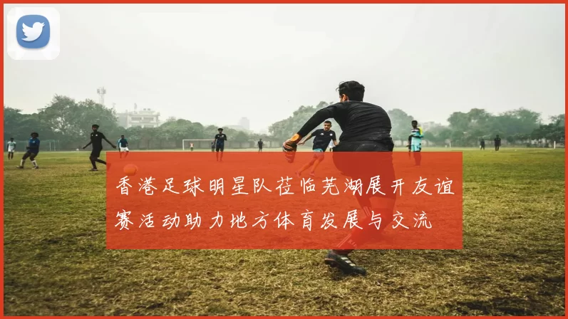 香港足球明星队莅临芜湖展开友谊赛活动助力地方体育发展与交流