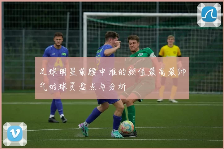 足球明星前腰中谁的颜值最高最帅气的球员盘点与分析
