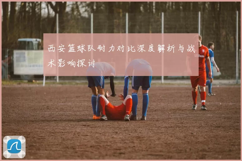 西安篮球队耐力对比深度解析与战术影响探讨