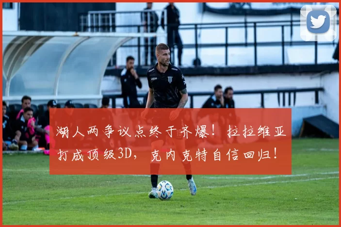 湖人两争议点终于齐爆！拉拉维亚打成顶级3D，克内克特自信回归！