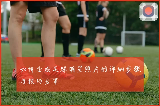 如何合成足球明星照片的详细步骤与技巧分享