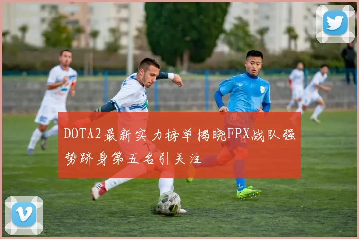DOTA2最新实力榜单揭晓FPX战队强势跻身第五名引关注