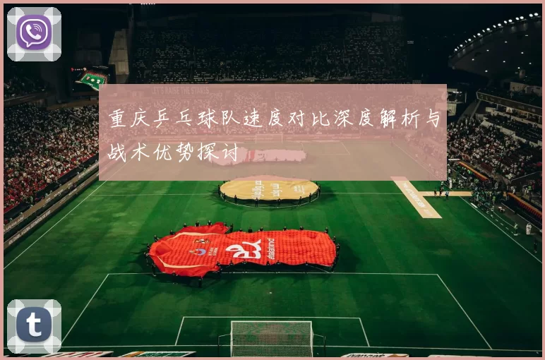 重庆乒乓球队速度对比深度解析与战术优势探讨
