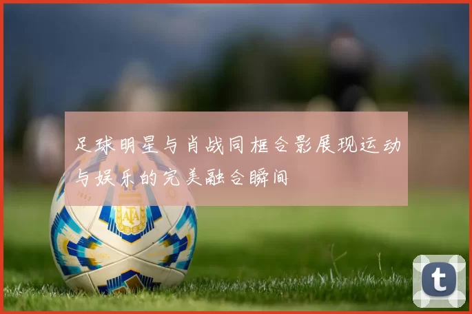 足球明星与肖战同框合影展现运动与娱乐的完美融合瞬间