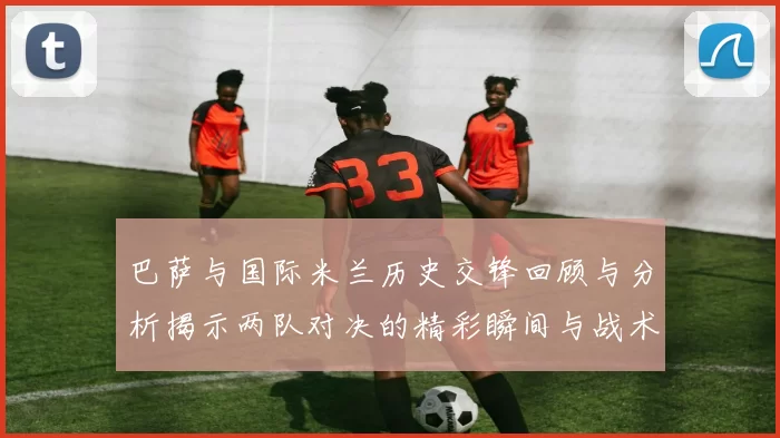 巴萨与国际米兰历史交锋回顾与分析揭示两队对决的精彩瞬间与战术演变