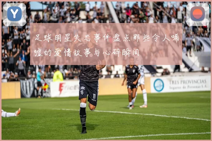 足球明星失恋事件盘点那些令人唏嘘的爱情故事与心碎瞬间