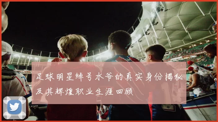 足球明星绰号水爷的真实身份揭秘及其辉煌职业生涯回顾