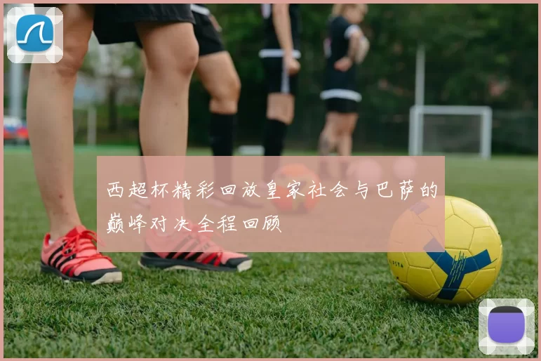 西超杯精彩回放皇家社会与巴萨的巅峰对决全程回顾