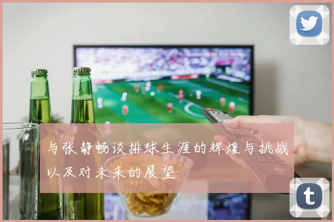 与张静畅谈排球生涯的辉煌与挑战以及对未来的展望