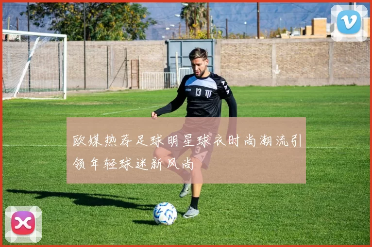 欧媒热荐足球明星球衣时尚潮流引领年轻球迷新风尚