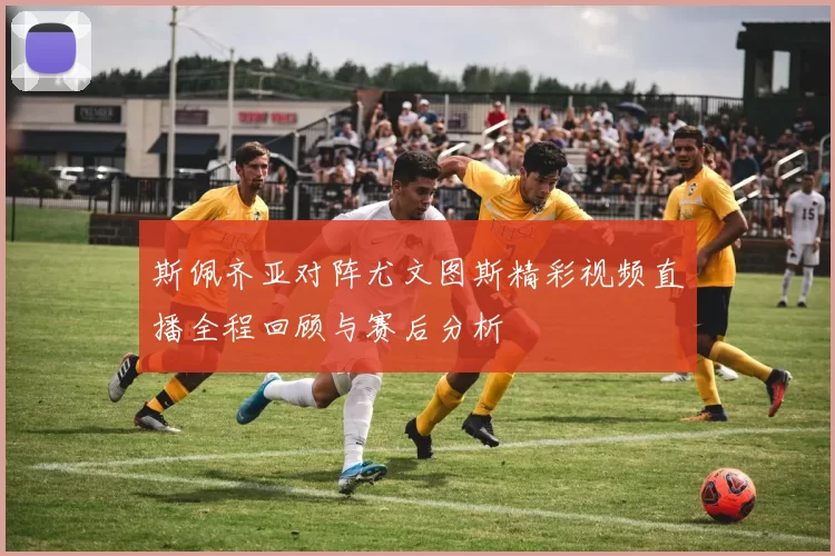 斯佩齐亚对阵尤文图斯精彩视频直播全程回顾与赛后分析