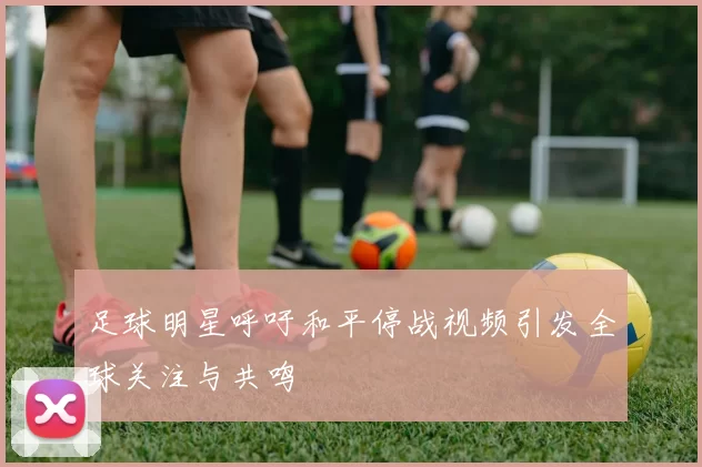 足球明星呼吁和平停战视频引发全球关注与共鸣