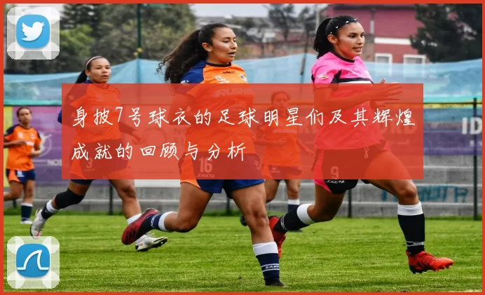 身披7号球衣的足球明星们及其辉煌成就的回顾与分析