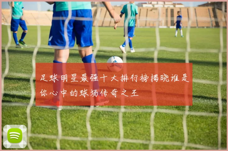 足球明星最强十大排行榜揭晓谁是你心中的球场传奇之王