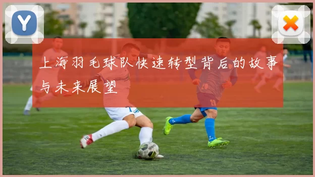 上海羽毛球队快速转型背后的故事与未来展望