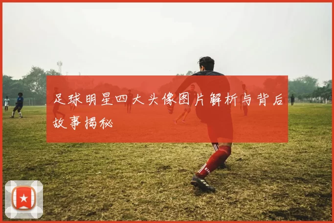 足球明星四大头像图片解析与背后故事揭秘