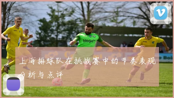 上海排球队在挑战赛中的节奏表现分析与点评