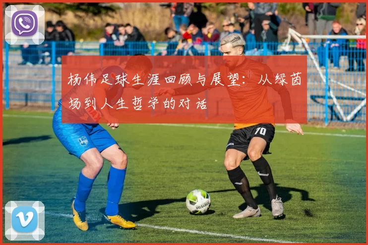 杨伟足球生涯回顾与展望：从绿茵场到人生哲学的对话