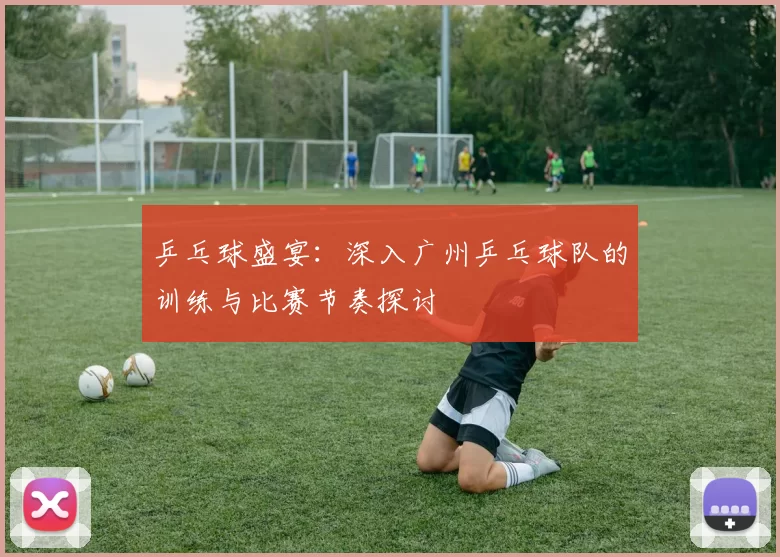 乒乓球盛宴：深入广州乒乓球队的训练与比赛节奏探讨