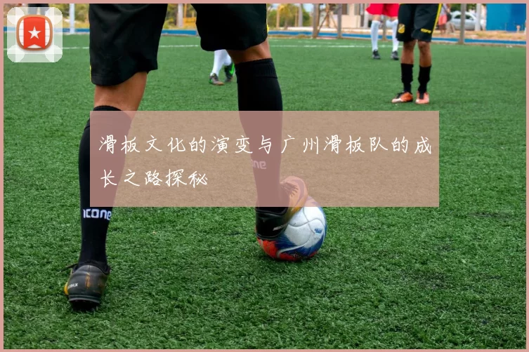 滑板文化的演变与广州滑板队的成长之路探秘