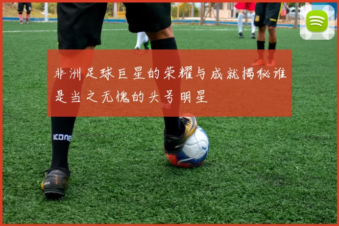 非洲足球巨星的荣耀与成就揭秘谁是当之无愧的头号明星