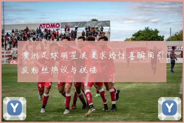 澳洲足球明星浪漫求婚惊喜瞬间引发粉丝热议与祝福