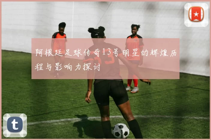 阿根廷足球传奇13号明星的辉煌历程与影响力探讨