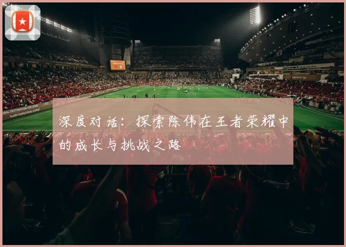 深度对话：探索陈伟在王者荣耀中的成长与挑战之路